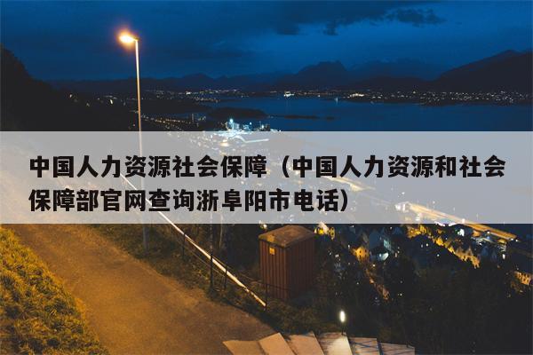 中国人力资源社会保障（中国人力资源和社会保障部官网查询浙阜阳市电话）