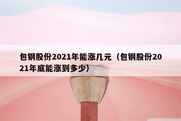 包钢股份2021年能涨几元（包钢股份2021年底能涨到多少）
