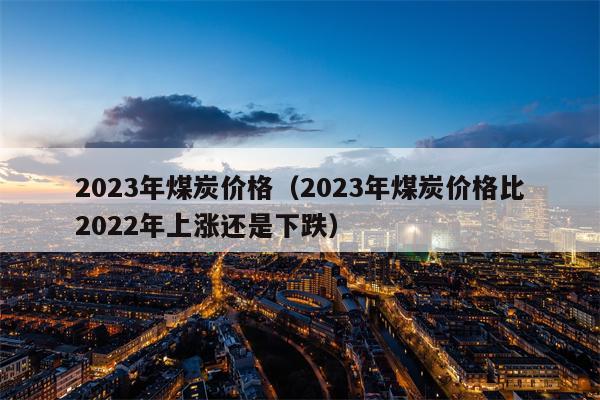 2023年煤炭价格（2023年煤炭价格比2022年上涨还是下跌）