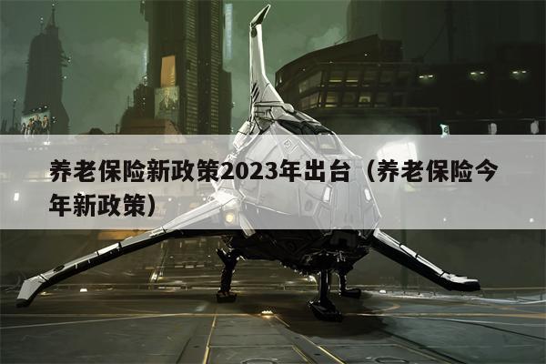 养老保险新政策2023年出台（养老保险今年新政策）