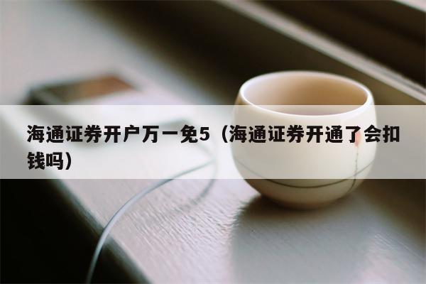 海通证券开户万一免5（海通证券开通了会扣钱吗）
