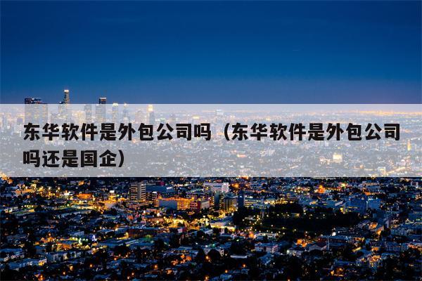 东华软件是外包公司吗（东华软件是外包公司吗还是国企）
