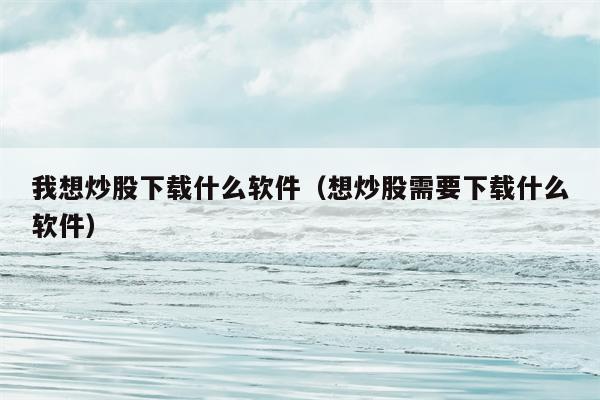 我想炒股下载什么软件（想炒股需要下载什么软件）