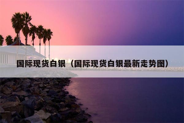 国际现货白银（国际现货白银最新走势图）
