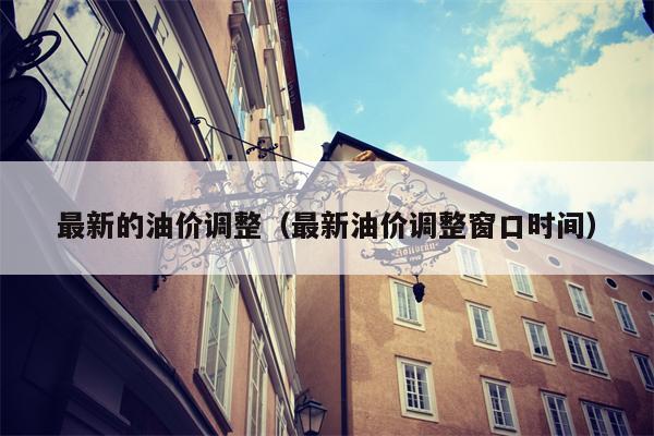 最新的油价调整（最新油价调整窗口时间）