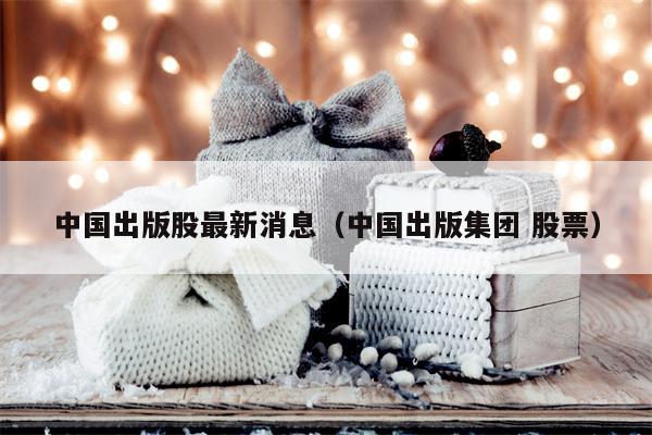 中国出版股最新消息（中国出版集团 股票）
