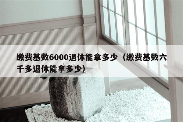 缴费基数6000退休能拿多少（缴费基数六千多退休能拿多少）