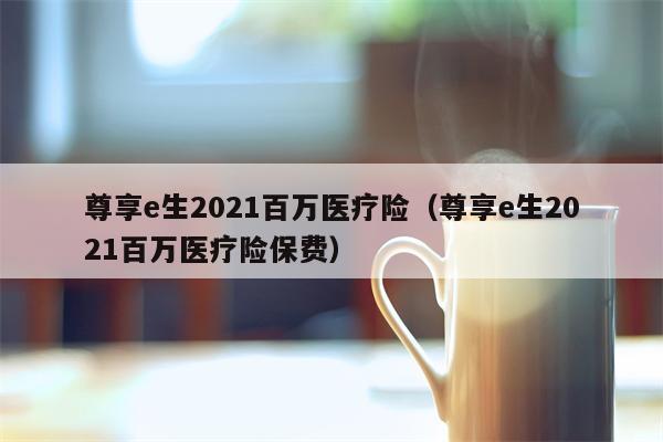 尊享e生2021百万医疗险（尊享e生2021百万医疗险保费）