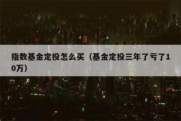 指数基金定投怎么买（基金定投三年了亏了10万）