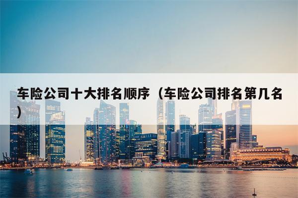 车险公司十大排名顺序（车险公司排名第几名）