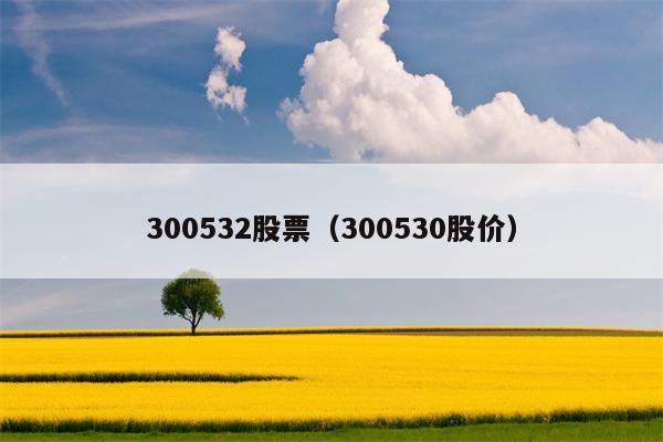 300532股票（300530股价）