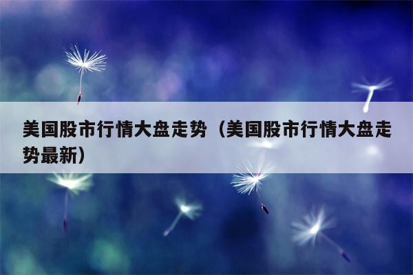 美国股市行情大盘走势（美国股市行情大盘走势最新）