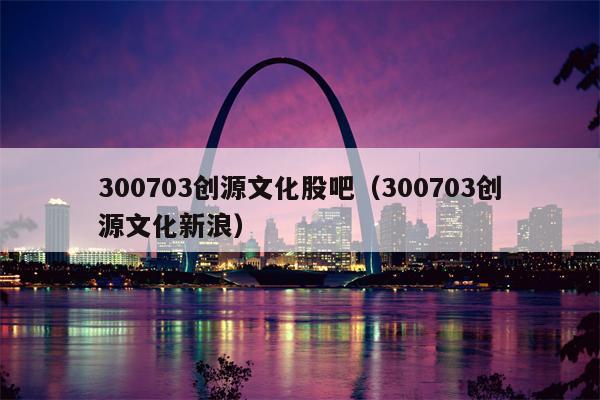 300703创源文化股吧（300703创源文化新浪）
