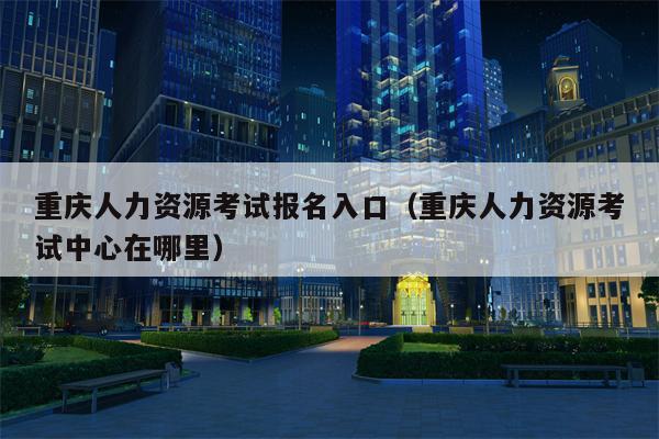 重庆人力资源考试报名入口（重庆人力资源考试中心在哪里）