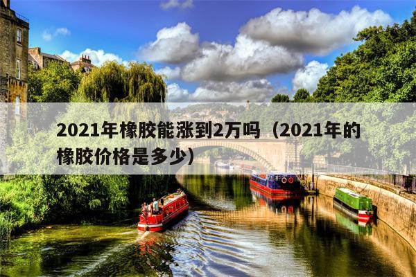 2021年橡胶能涨到2万吗（2021年的橡胶价格是多少）