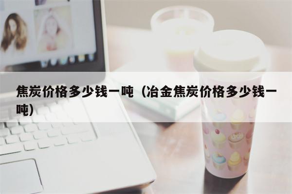 焦炭价格多少钱一吨（冶金焦炭价格多少钱一吨）