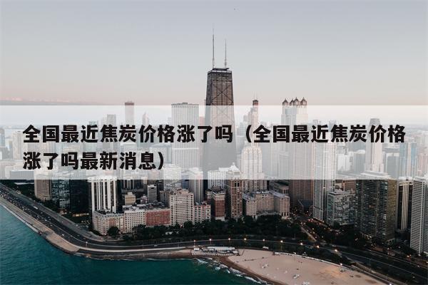 全国最近焦炭价格涨了吗（全国最近焦炭价格涨了吗最新消息）