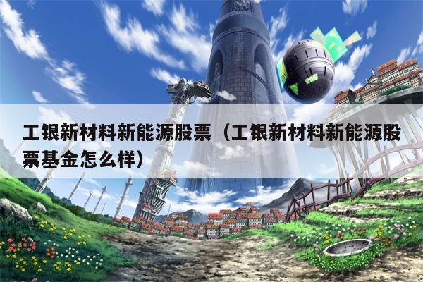 工银新材料新能源股票（工银新材料新能源股票基金怎么样）