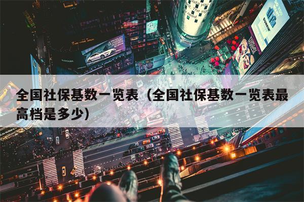 全国社保基数一览表（全国社保基数一览表最高档是多少）