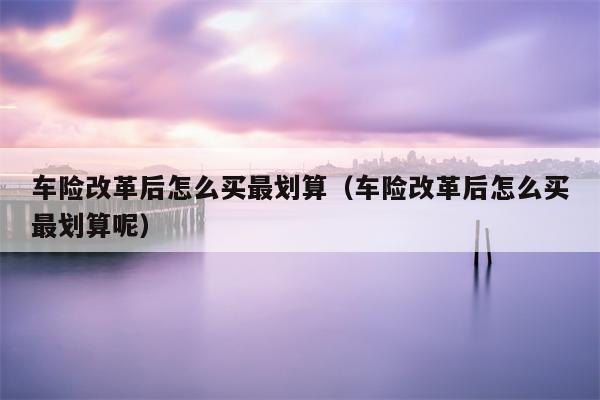 车险改革后怎么买最划算（车险改革后怎么买最划算呢）
