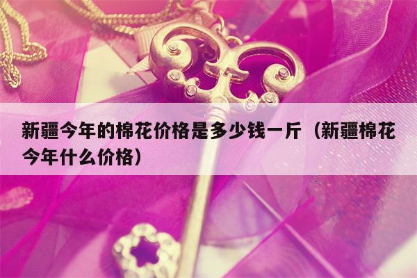 新疆今年的棉花价格是多少钱一斤（新疆棉花今年什么价格）