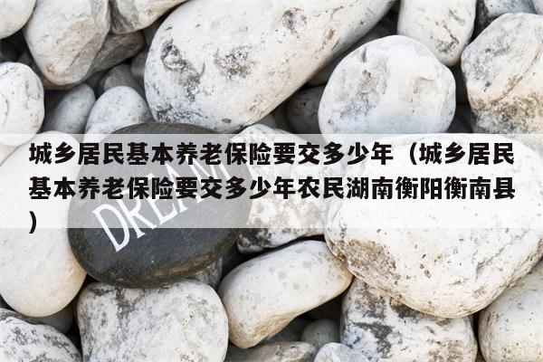 城乡居民基本养老保险要交多少年（城乡居民基本养老保险要交多少年农民湖南衡阳衡南县）