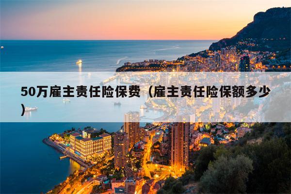 50万雇主责任险保费（雇主责任险保额多少）
