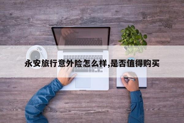 永安旅行意外险怎么样,是否值得购买