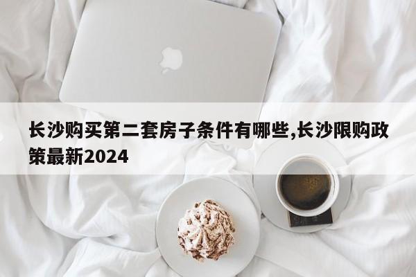 长沙购买第二套房子条件有哪些,长沙限购政策最新2024