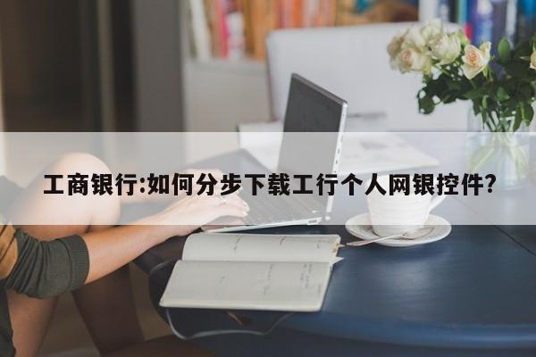 工商银行:如何分步下载工行个人网银控件?