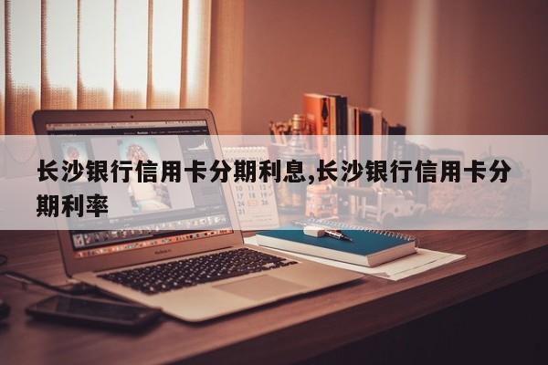 长沙银行信用卡分期利息,长沙银行信用卡分期利率