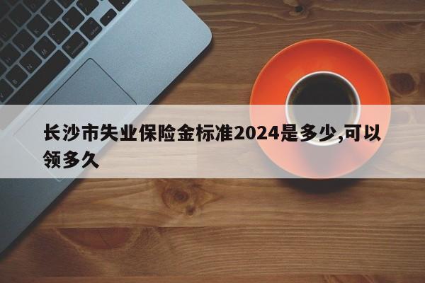 长沙市失业保险金标准2024是多少,可以领多久