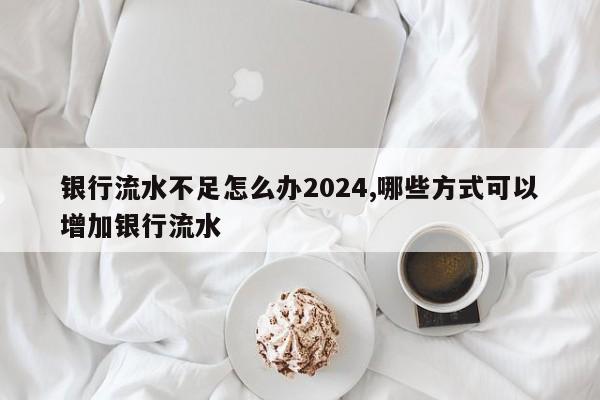银行流水不足怎么办2024,哪些方式可以增加银行流水