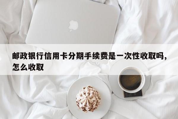 邮政银行信用卡分期手续费是一次性收取吗,怎么收取