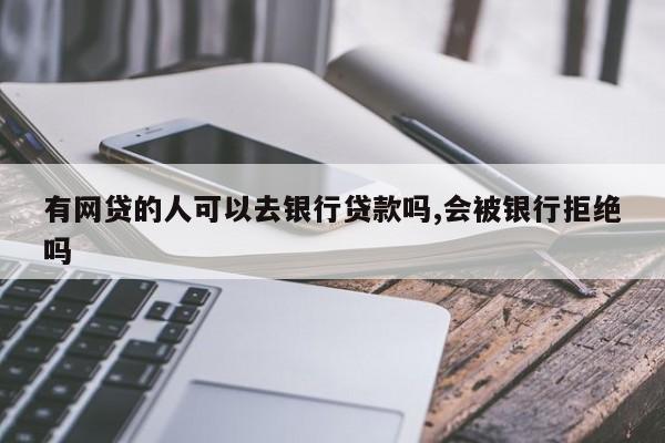 有网贷的人可以去银行贷款吗,会被银行拒绝吗