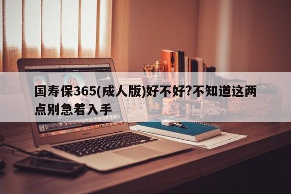国寿保365(成人版)好不好?不知道这两点别急着入手