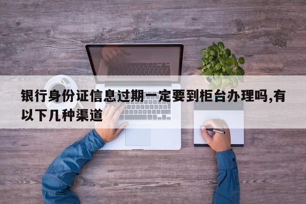 银行身份证信息过期一定要到柜台办理吗,有以下几种渠道
